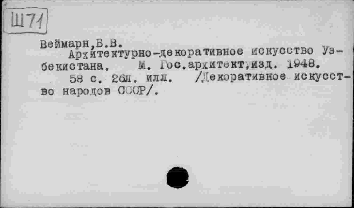 ﻿Ш7<
Веймарн.Б.В.	-,
Архитектурно-декоративное искусство Узбекистана. “м. Гос.архитекТійЗД. 1V48.
58 с. 2бк. илл. /Декоративное искусство народов СССР/.